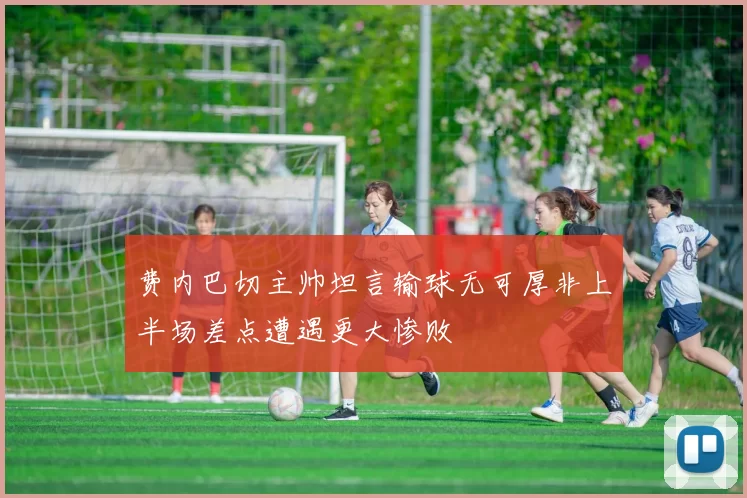费内巴切主帅坦言输球无可厚非上半场差点遭遇更大惨败