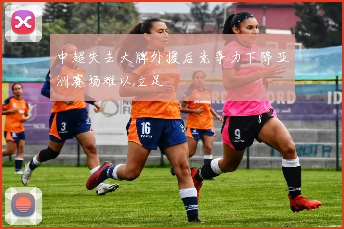中超失去大牌外援后竞争力下降亚洲赛场难以立足