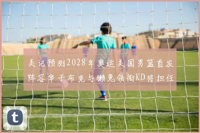 美记预测2028年奥运美国男篮首发阵容华子布克与獭兔领衔KD将担任替补