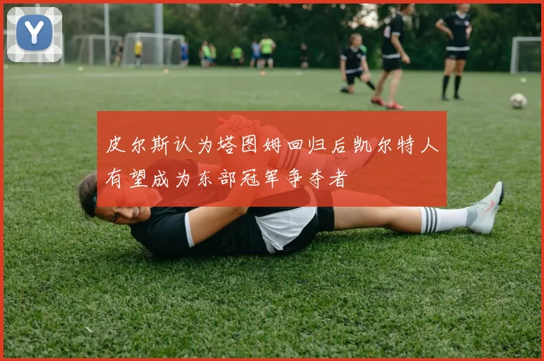 皮尔斯认为塔图姆回归后凯尔特人有望成为东部冠军争夺者