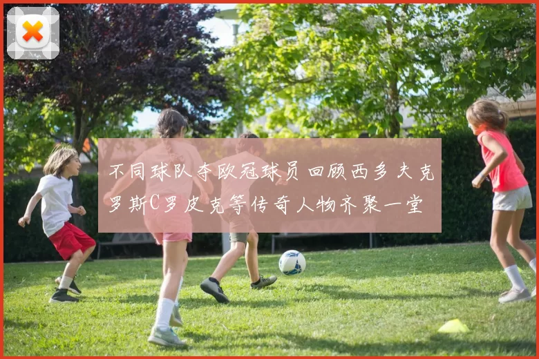 不同球队夺欧冠球员回顾西多夫克罗斯C罗皮克等传奇人物齐聚一堂