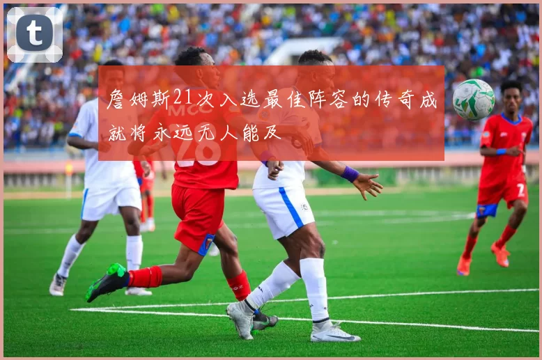 詹姆斯21次入选最佳阵容的传奇成就将永远无人能及