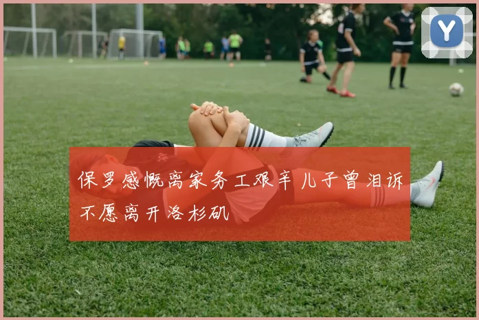 保罗感慨离家务工艰辛儿子曾泪诉不愿离开洛杉矶