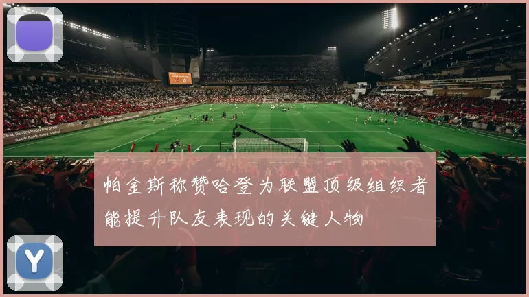 帕金斯称赞哈登为联盟顶级组织者能提升队友表现的关键人物