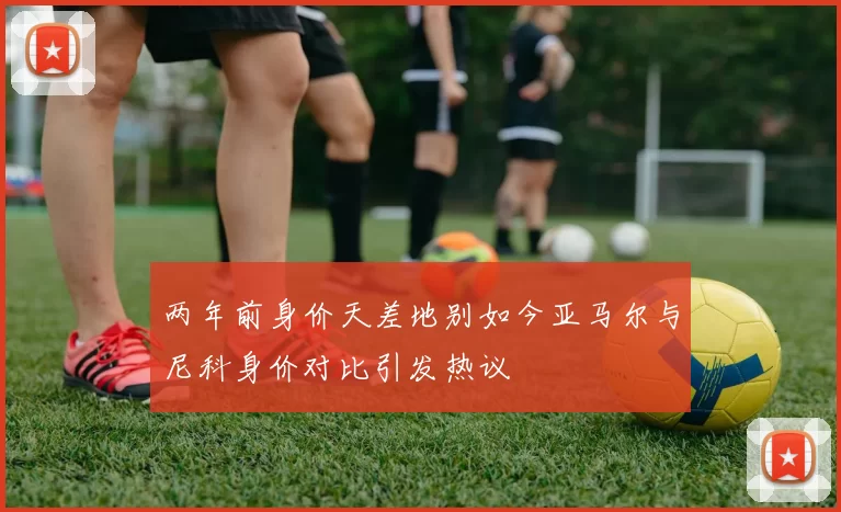 两年前身价天差地别如今亚马尔与尼科身价对比引发热议