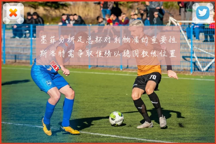 墨菲分析足总杯对利物浦的重要性斯洛特需争取佳绩以稳固教练位置