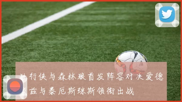 独行侠与森林狼首发阵容对决爱德华兹与泰厄斯琼斯领衔出战
