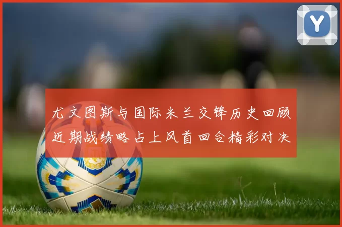 尤文图斯与国际米兰交锋历史回顾近期战绩略占上风首回合精彩对决回顾