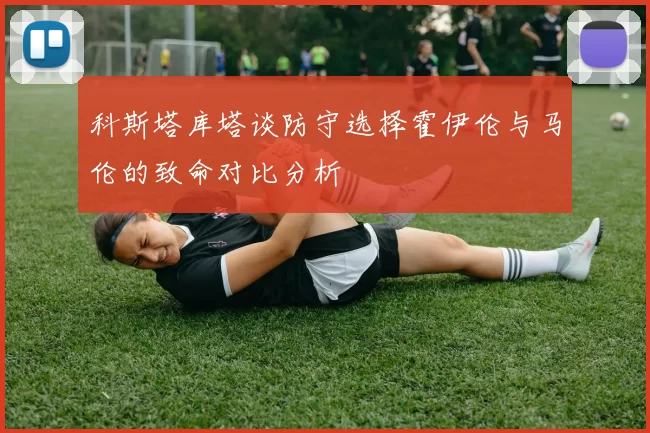 科斯塔库塔谈防守选择霍伊伦与马伦的致命对比分析