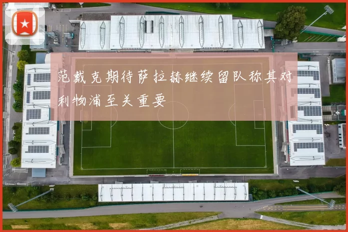 范戴克期待萨拉赫继续留队称其对利物浦至关重要