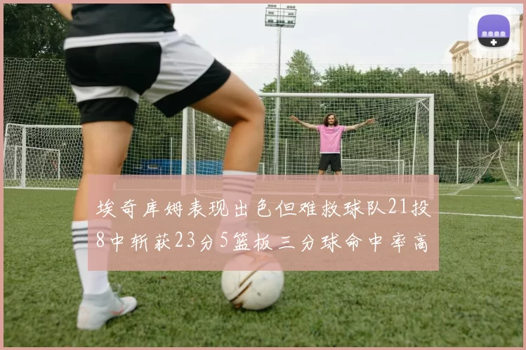 埃奇库姆表现出色但难救球队21投8中斩获23分5篮板三分球命中率高达45