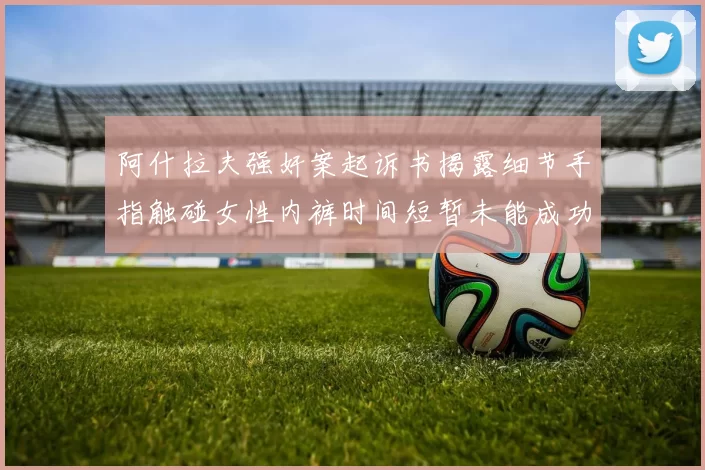 阿什拉夫强奸案起诉书揭露细节手指触碰女性内裤时间短暂未能成功挣脱
